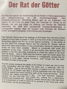 picture of the description of the film Der Rat der Götter. It has a description in German and then the following description in English:

East German drama about the dealings of IG-Farben from the time of their support to bring Hitler to power in 1933 up til the time of the criminal trials in Nuremberg against the firm for crimes against humanity. In the center of the film stand the manager Mauch and the chemist Dr. Scholz, without whom the mass extermination in the concentration camps by Zyklon-B gas would not have been possible. Mauch is concerned with profit and expansion at any price. Scholz is an accomplice who worries about his position in the firm and does everything to shield the nature of his work from his family. Only in 1948 does the chemist open his mouth about the activities of IG Farben when an explosion in Ludwigshafen reveals that the company is once again making munitions, even though this has been forbidden for them to do by law.

The film mainly concerns the ability of IG Farben to make war due to their close cooperation with the Swiss, the Allies and in particular, with the United States. Due to the pre-War transfer of patents from IG Farben to Standard Oil, IG Farben was able to almost guarantee that their factories would be spared the future bombing raids of the Anglo-Americans. Such incidents are indeed grounded in fact. The East Germans, however, cleverly mix the truth with very subtle lies, making this a particularly insidious anti-American film. Sensitive viewers should also note that there is a re-enactment of a test of Zyklon-B on animals in the movie and, while mild enough, can be very disturbing. 