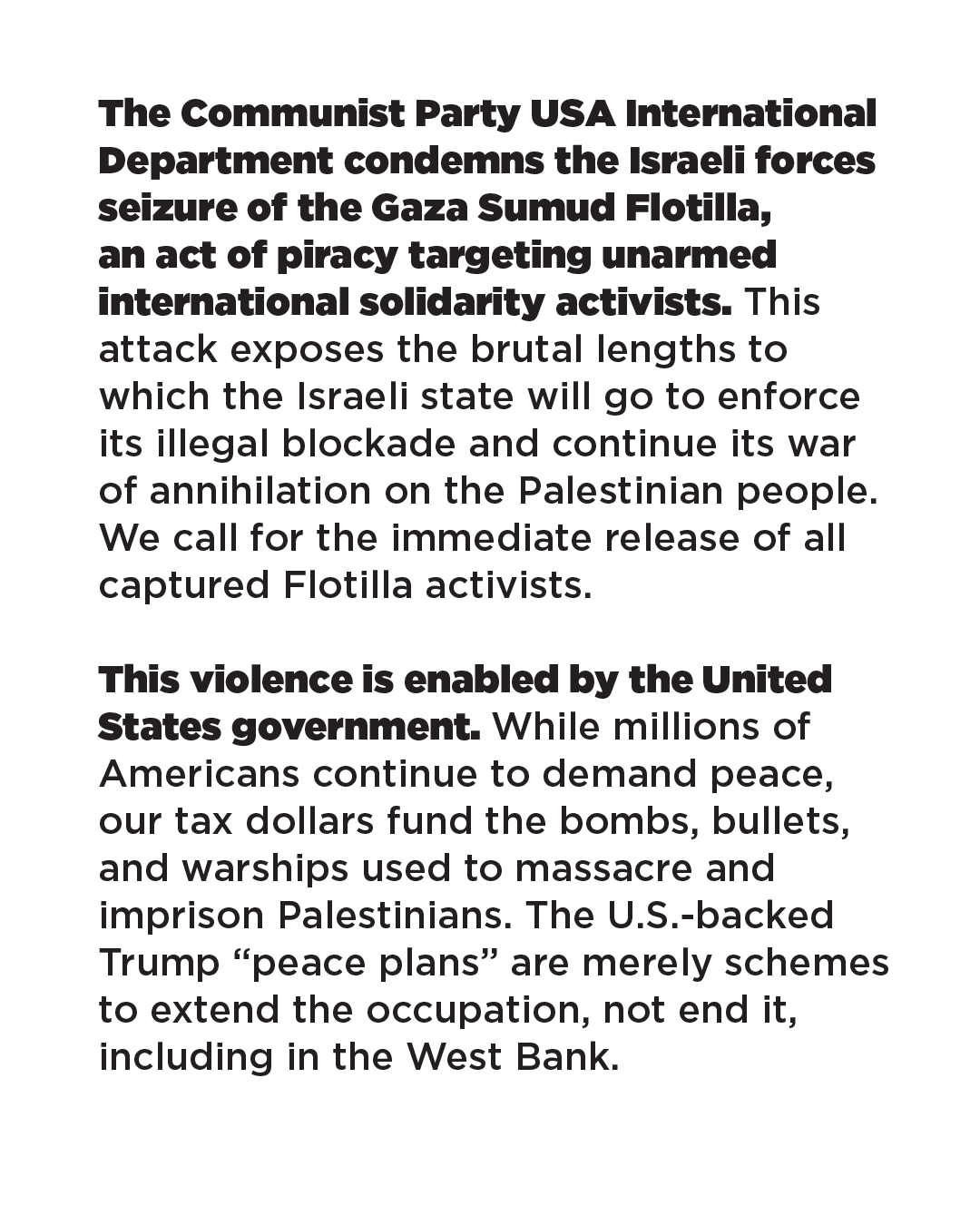 The Communist Party USA International Department condemns the Israeli forces seizure of the Gaza Sumud Flotilla, an act of piracy targeting unarmed international solidarity activists. This attack exposes the brutal lengths to which the Israeli state will go to enforce its illegal blockade and continue its war of annihilation on the Palestinian people. We call for the immediate release of all captured Flotilla activists. This violence is enabled by the United States government. While millions of Americans continue to demand peace, our tax dollars fund the bombs, bullets, and warships used to massacre and imprison Palestinians. The U.S.-backed Trump "peace plans" are merely schemes to extend the occupation, not end it, including in the West Bank. The Communist Party USA International Department condemns the Israeli forces seizure of the Gaza Sumud Flotilla, an act of piracy targeting unarmed international solidarity activists. This attack exposes the brutal lengths to which the Israeli state will go to enforce its illegal blockade and continue its war of annihilation on the Palestinian people. We call for the immediate release of all captured Flotilla activists. This violence is enabled by the United States government. While millions of Americans continue to demand peace, our tax dollars fund the bombs, bullets, and warships used to massacre and imprison Palestinians. The U.S.-backed Trump "peace plans" are merely schemes to extend the occupation, not end it, including in the West Bank.