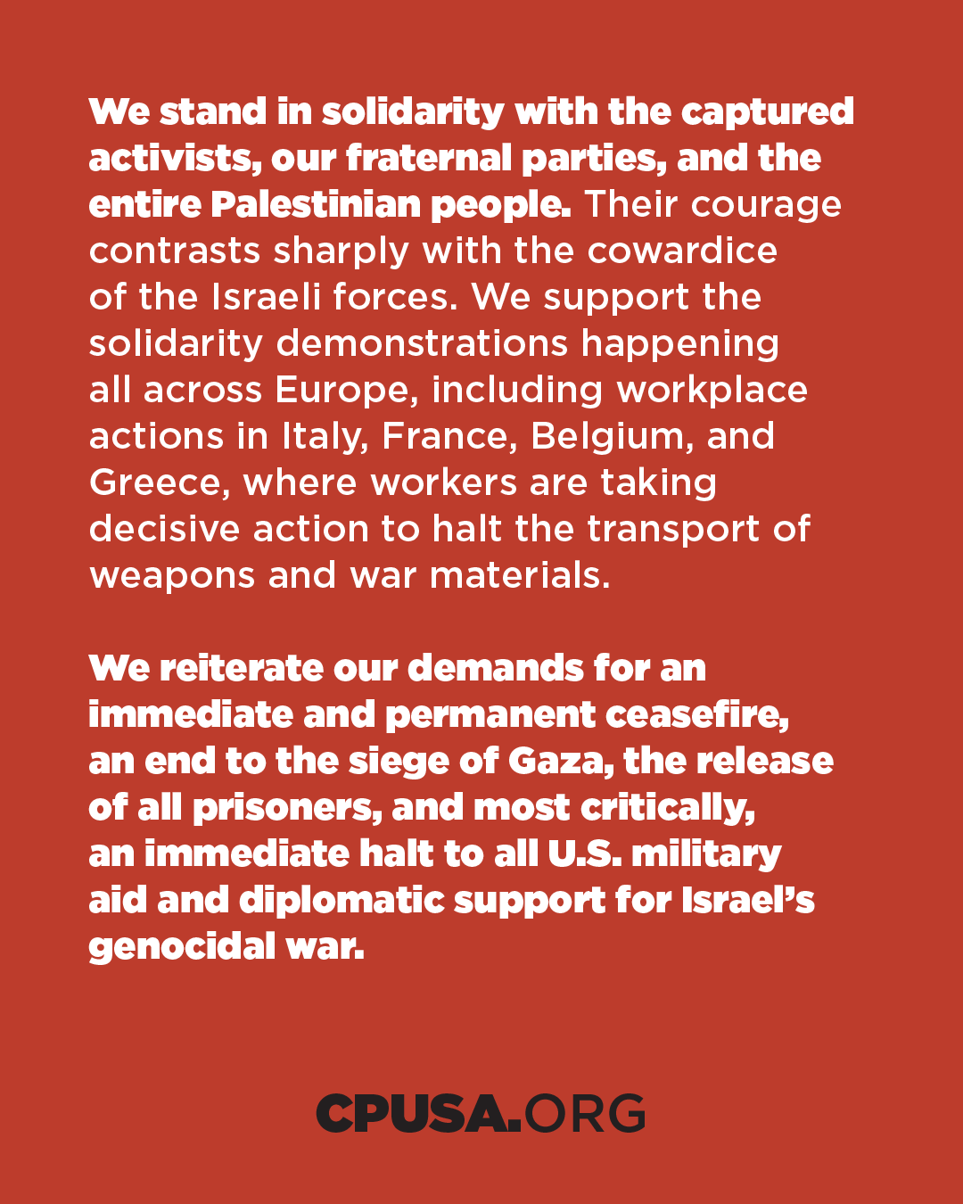 We stand in solidarity with the captured activists, our fraternal parties, and the entire Palestinian people. Their courage contrasts sharply with the cowardice of the Israeli forces. We support the solidarity demonstrations happening all across Europe, including workplace actions in Italy, France, Belgium, and Greece, where workers are taking decisive action to halt the transport of weapons and war materials. We reiterate our demands for an immediate and permanent ceasefire, an end to the siege of Gaza, the release of all prisoners, and most critically, an immediate halt to all U.S. military aid and diplomatic support for Israel's genocidal war. CPUSA.ORG We stand in solidarity with the captured activists, our fraternal parties, and the entire Palestinian people. Their courage contrasts sharply with the cowardice of the Israeli forces. We support the solidarity demonstrations happening all across Europe, including workplace actions in Italy, France, Belgium, and Greece, where workers are taking decisive action to halt the transport of weapons and war materials. We reiterate our demands for an immediate and permanent ceasefire, an end to the siege of Gaza, the release of all prisoners, and most critically, an immediate halt to all U.S. military aid and diplomatic support for Israel's genocidal war. CPUSA.ORG